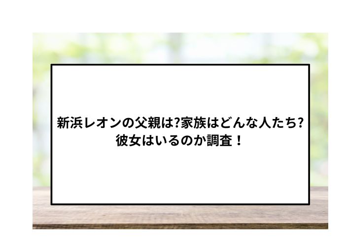 新浜レオンの父親は?家族はどんな人たち?彼女はいるのか調査！